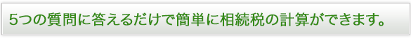 ５つの質問に答えるだけで簡単に相続税の計算ができます。