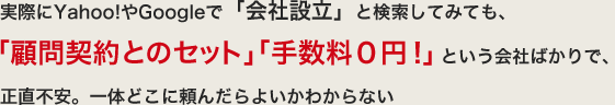 実際にYahoo!やGoogleで「会社設立」と検索してみても、「顧問契約とのセット」「手数料０円！」という会社ばかりで、正直不安。一体どこに頼んだらよいかわからない