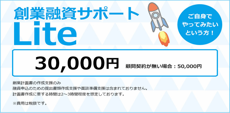 創業融資サポートLiteご自身でやってみたいという方！30,000円顧問契約が無い場合：50,000円 創業計画書の作成支援のみ融資申込のための提出書類作成支援や面談準備支援は含まれておりません。計画書作成に要する時間は2～3時間程度を想定しております。