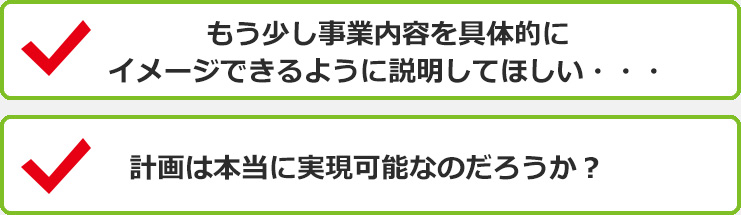 もう少し事業内容を具体的にイメージできるように説明してほしい・・・ 計画は本当に実現可能なのだろうか？